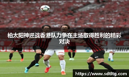 柏太阳神迎战香港队力争在主场取得胜利的精彩对决